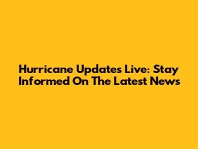 Hurricane Updates Live: Stay Informed On The Latest News