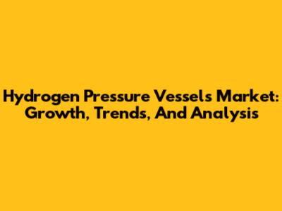Hydrogen Pressure Vessels Market: Growth, Trends, And Analysis