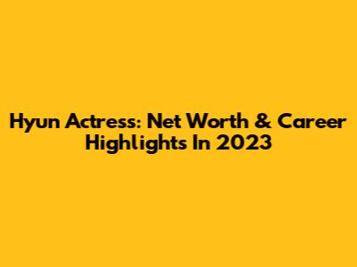 Hyun Actress: Net Worth & Career Highlights In 2023