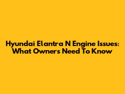 Hyundai Elantra N Engine Issues: What Owners Need To Know