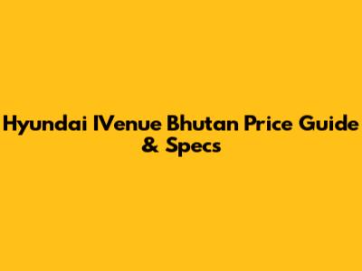 Hyundai IVenue Bhutan Price Guide & Specs