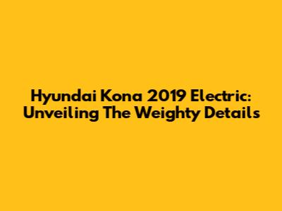 Hyundai Kona 2019 Electric: Unveiling The Weighty Details