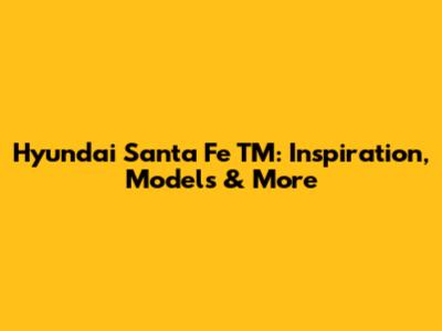 Hyundai Santa Fe TM: Inspiration, Models & More