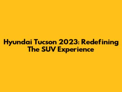 Hyundai Tucson 2023: Redefining The SUV Experience