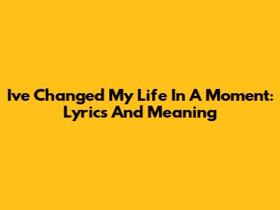I've Changed My Life In A Moment: Lyrics And Meaning
