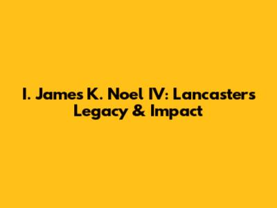 I. James K. Noel IV: Lancaster's Legacy & Impact