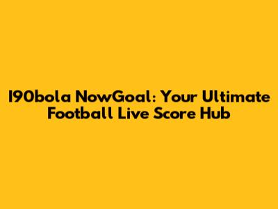 I90bola NowGoal: Your Ultimate Football Live Score Hub
