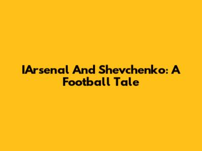 IArsenal And Shevchenko: A Football Tale