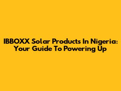 IBBOXX Solar Products In Nigeria: Your Guide To Powering Up