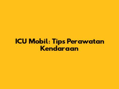 ICU Mobil: Tips Perawatan Kendaraan