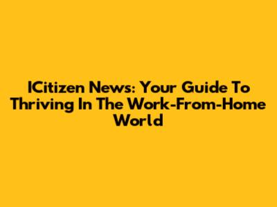 ICitizen News: Your Guide To Thriving In The Work-From-Home World
