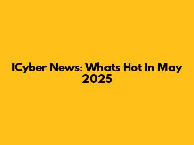 ICyber News: What's Hot In May 2025