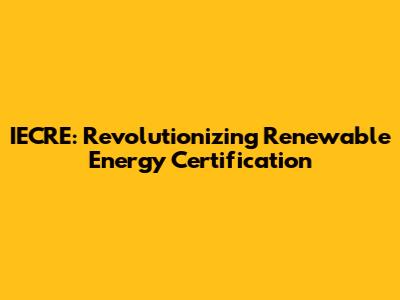 IECRE: Revolutionizing Renewable Energy Certification