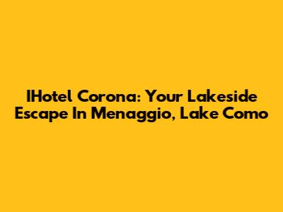 IHotel Corona: Your Lakeside Escape In Menaggio, Lake Como