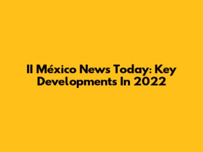 II México News Today: Key Developments In 2022