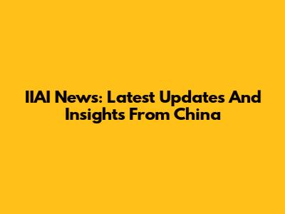 IIAI News: Latest Updates And Insights From China