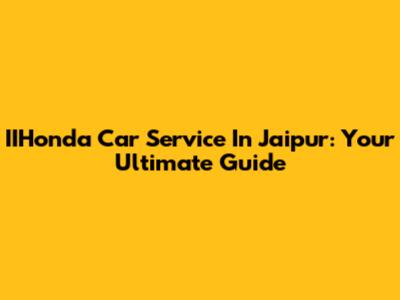 IIHonda Car Service In Jaipur: Your Ultimate Guide
