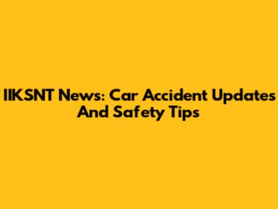 IIKSNT News: Car Accident Updates And Safety Tips