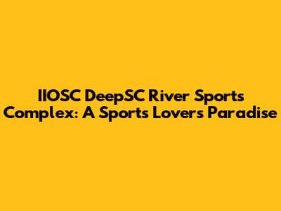IIOSC DeepSC River Sports Complex: A Sports Lover's Paradise