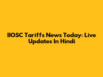 IIOSC Tariffs News Today: Live Updates In Hindi