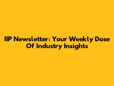 IIP Newsletter: Your Weekly Dose Of Industry Insights