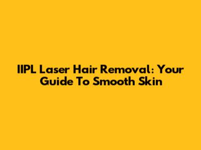 IIPL Laser Hair Removal: Your Guide To Smooth Skin