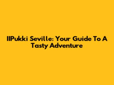 IIPukki Seville: Your Guide To A Tasty Adventure