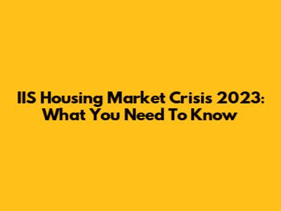 IIS Housing Market Crisis 2023: What You Need To Know