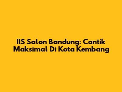 IIS Salon Bandung: Cantik Maksimal Di Kota Kembang