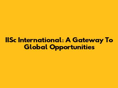 IISc International: A Gateway To Global Opportunities