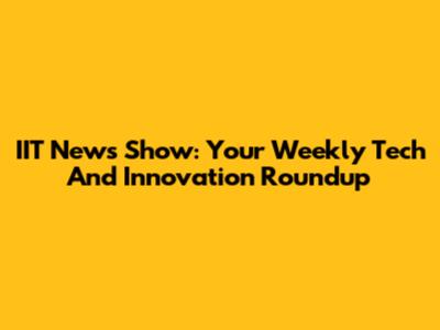 IIT News Show: Your Weekly Tech And Innovation Roundup