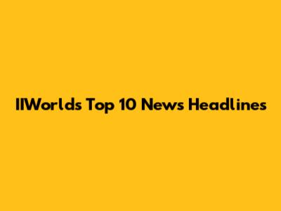 IIWorld's Top 10 News Headlines