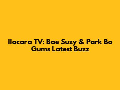 IIacara TV: Bae Suzy & Park Bo Gum's Latest Buzz