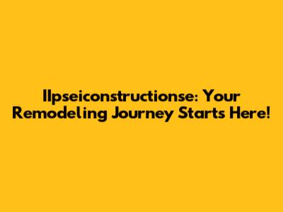 IIpseiconstructionse: Your Remodeling Journey Starts Here!