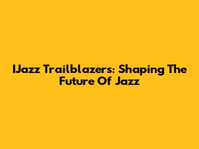 IJazz Trailblazers: Shaping The Future Of Jazz
