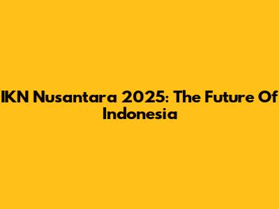 IKN Nusantara 2025: The Future Of Indonesia