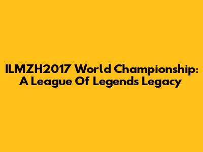 ILMZH2017 World Championship: A League Of Legends Legacy