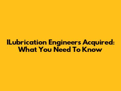 ILubrication Engineers Acquired: What You Need To Know