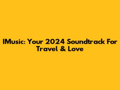 IMusic: Your 2024 Soundtrack For Travel & Love