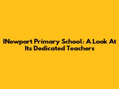 INewport Primary School: A Look At Its Dedicated Teachers