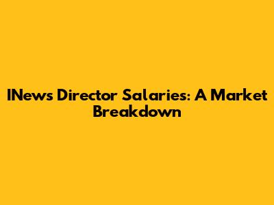 INews Director Salaries: A Market Breakdown