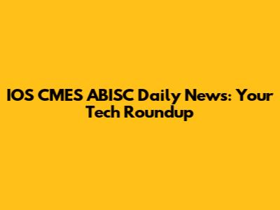 IOS CMES ABISC Daily News: Your Tech Roundup