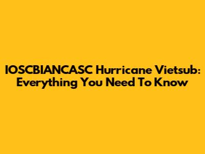 IOSCBIANCASC Hurricane Vietsub: Everything You Need To Know
