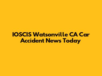 IOSCIS Watsonville CA Car Accident News Today
