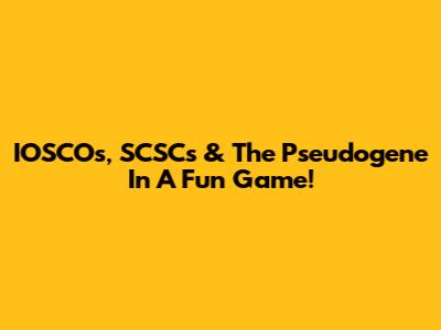 IOSCOs, SCSCs & The Pseudogene In A Fun Game!