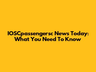 IOSCpassengersc News Today: What You Need To Know