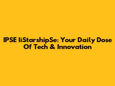 IPSE IiStarshipSe: Your Daily Dose Of Tech & Innovation