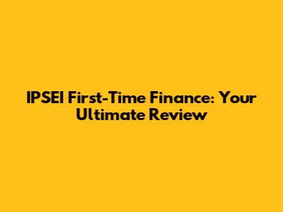 IPSEI First-Time Finance: Your Ultimate Review