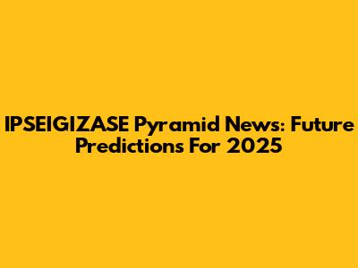 IPSEIGIZASE Pyramid News: Future Predictions For 2025