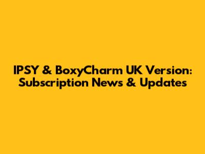 IPSY & BoxyCharm UK Version: Subscription News & Updates